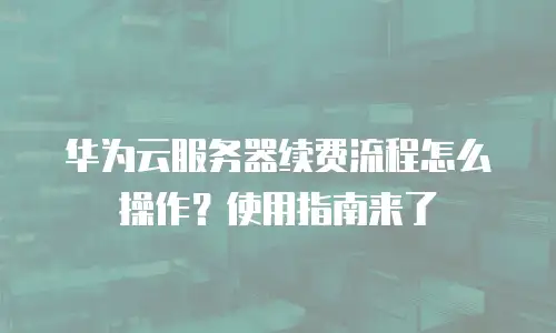 华为云服务器续费流程怎么操作？使用指南来了