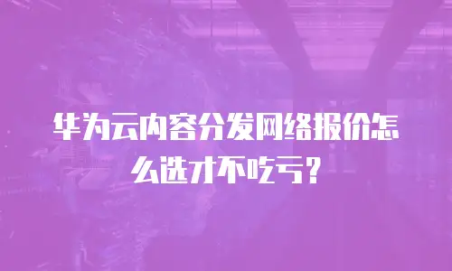 华为云内容分发网络报价怎么选才不吃亏？
