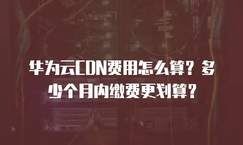 华为云CDN费用怎么算？多少个月内缴费更划算？