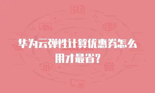 华为云弹性计算优惠券怎么用才最省？