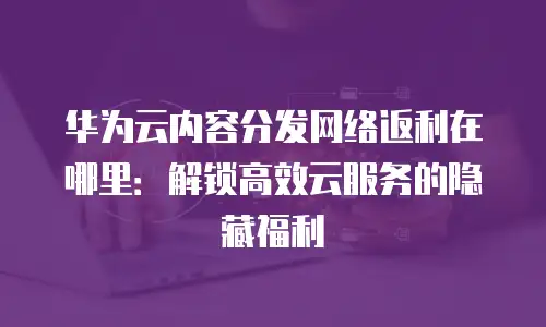华为云内容分发网络返利在哪里：解锁高效云服务的隐藏福利