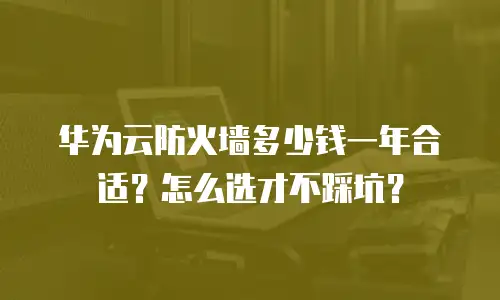 华为云防火墙多少钱一年合适？怎么选才不踩坑？