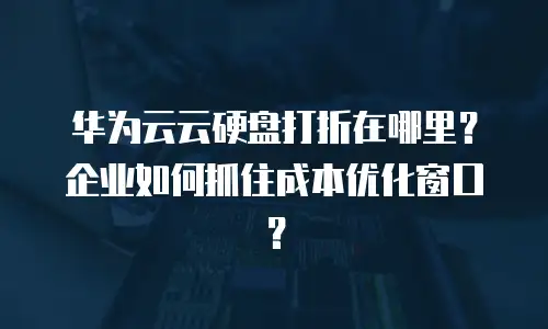 华为云云硬盘打折在哪里？企业如何抓住成本优化窗口？