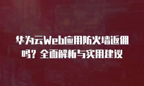 华为云Web应用防火墙返佣吗？全面解析与实用建议
