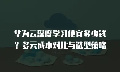 华为云深度学习便宜多少钱？多云成本对比与选型策略