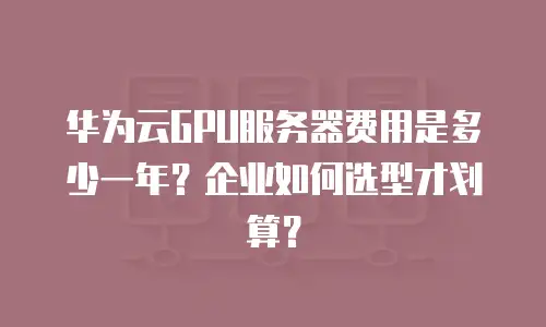 华为云GPU服务器费用是多少一年？企业如何选型才划算？