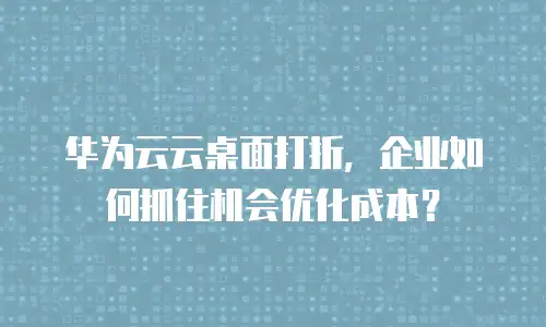 华为云云桌面打折，企业如何抓住机会优化成本？