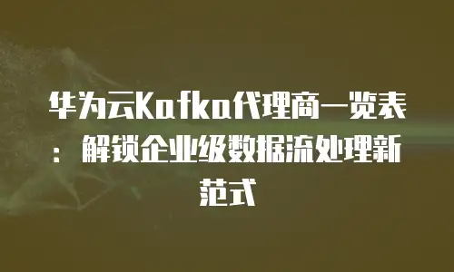 华为云Kafka代理商一览表：解锁企业级数据流处理新范式