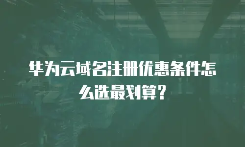 华为云域名注册优惠条件怎么选最划算？