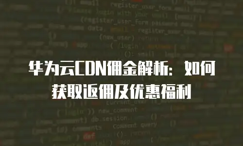 华为云CDN佣金解析：如何获取返佣及优惠福利