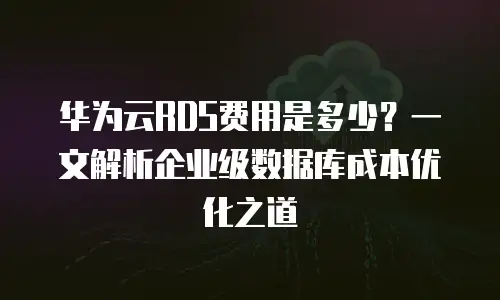 华为云RDS费用是多少？一文解析企业级数据库成本优化之道