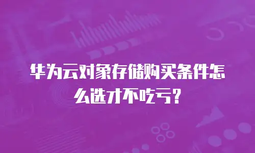 华为云对象存储购买条件怎么选才不吃亏？
