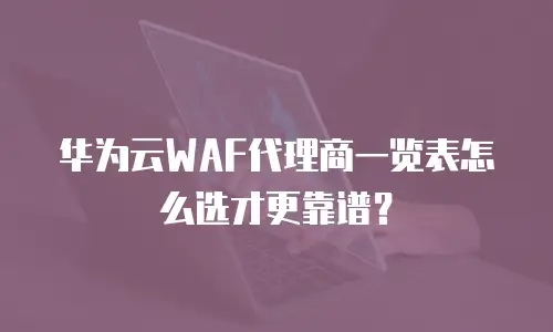华为云WAF代理商一览表怎么选才更靠谱？