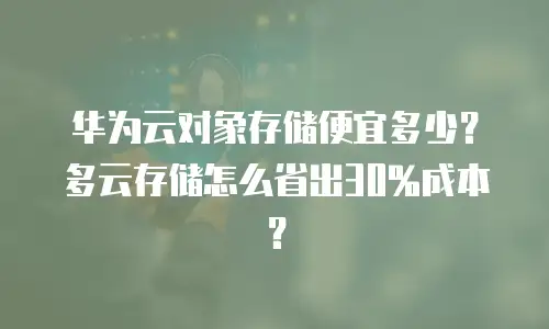 华为云对象存储便宜多少？多云存储怎么省出30%成本？