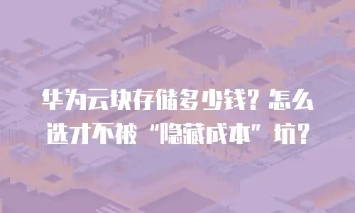 华为云块存储多少钱？怎么选才不被&ldquo;隐藏成本&rdquo;坑？