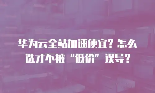华为云全站加速便宜？怎么选才不被&ldquo;低价&rdquo;误导？