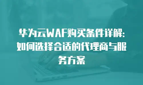华为云WAF购买条件详解：如何选择合适的代理商与服务方案