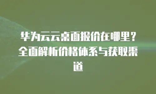 华为云云桌面报价在哪里？全面解析价格体系与获取渠道
