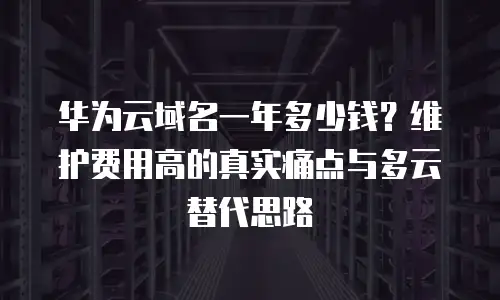 华为云域名一年多少钱？维护费用高的真实痛点与多云替代思路