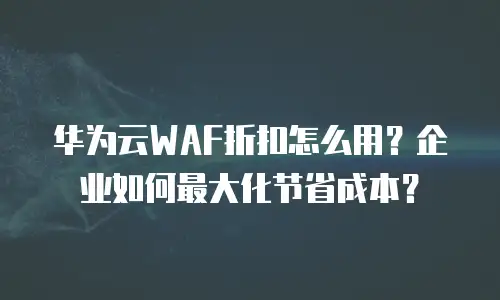 华为云WAF折扣怎么用？企业如何最大化节省成本？