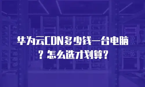 华为云CDN多少钱一台电脑？怎么选才划算？