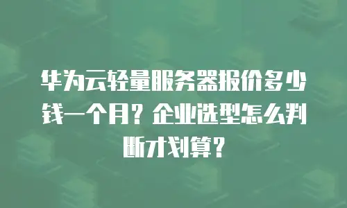 华为云轻量服务器报价多少钱一个月？企业选型怎么判断才划算？