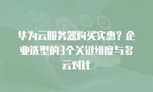 华为云服务器购买实惠？企业选型的3个关键维度与多云对比