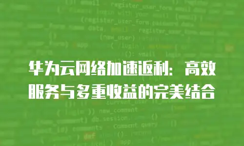 华为云网络加速返利：高效服务与多重收益的完美结合