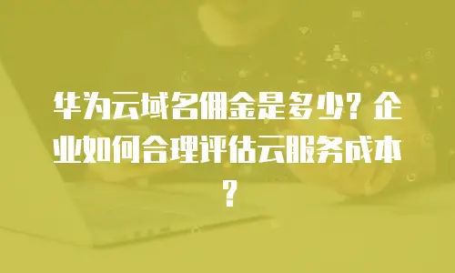 华为云域名佣金是多少？企业如何合理评估云服务成本？