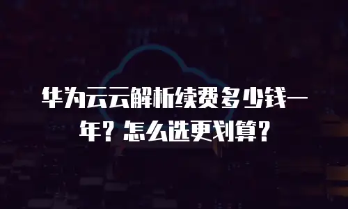 华为云云解析续费多少钱一年？怎么选更划算？