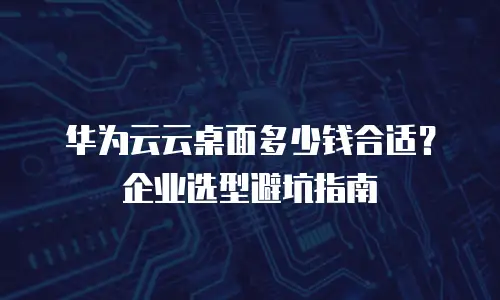 华为云云桌面多少钱合适？企业选型避坑指南