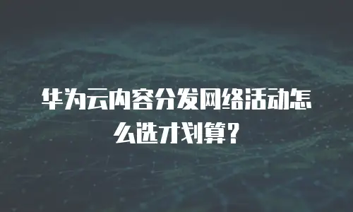 华为云内容分发网络活动怎么选才划算？