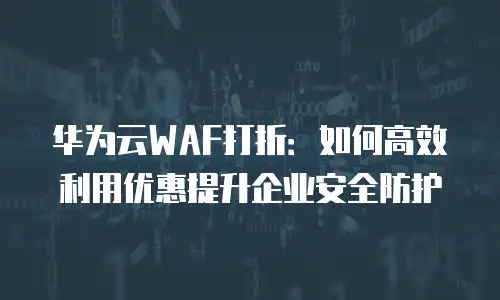 华为云WAF打折：如何高效利用优惠提升企业安全防护