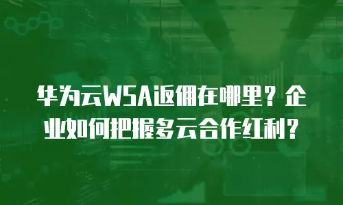 华为云WSA返佣在哪里？企业如何把握多云合作红利？