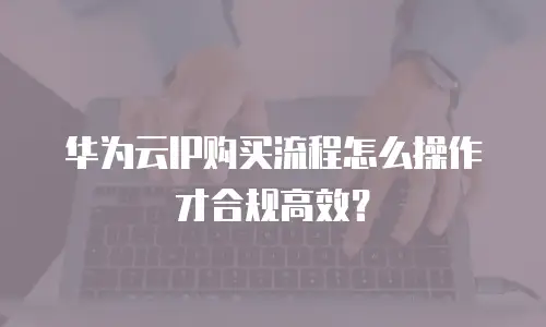 华为云IP购买流程怎么操作才合规高效？
