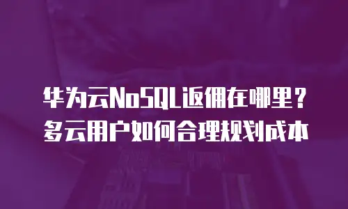 华为云NoSQL返佣在哪里？多云用户如何合理规划成本