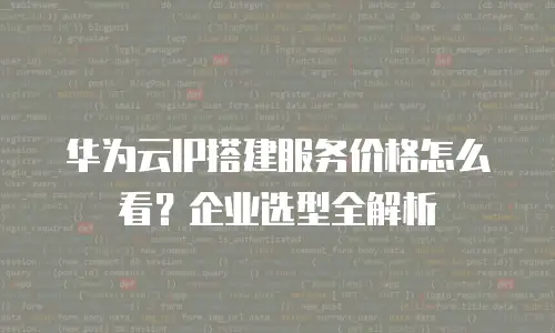 华为云IP搭建服务价格怎么看？企业选型全解析