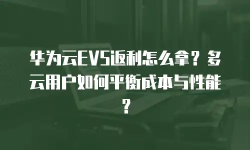 华为云EVS返利怎么拿？多云用户如何平衡成本与性能？