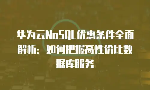 华为云NoSQL优惠条件全面解析：如何把握高性价比数据库服务
