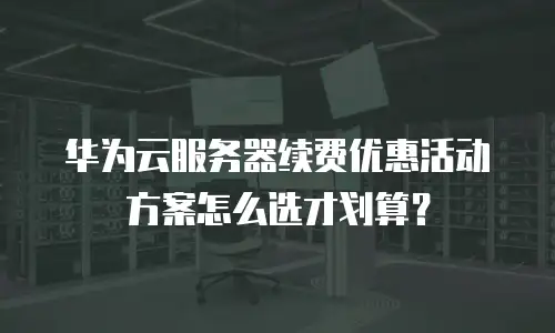 华为云服务器续费优惠活动方案怎么选才划算？