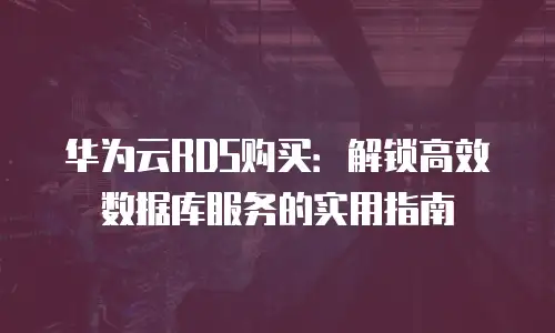 华为云RDS购买：解锁高效数据库服务的实用指南