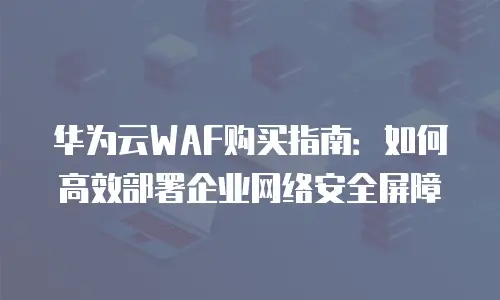 华为云WAF购买指南：如何高效部署企业网络安全屏障