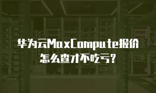 华为云MaxCompute报价怎么查才不吃亏？