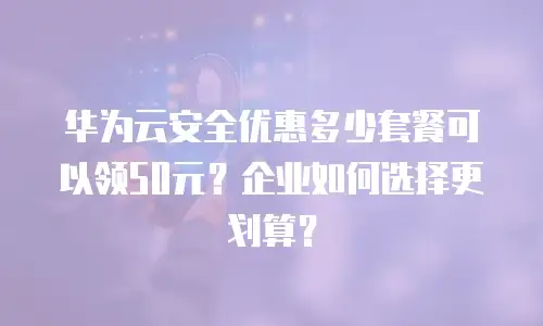 华为云安全优惠多少套餐可以领50元？企业如何选择更划算？