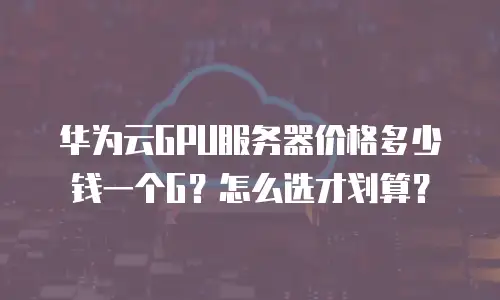 华为云GPU服务器价格多少钱一个G？怎么选才划算？