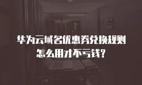华为云域名优惠券兑换规则怎么用才不亏钱？
