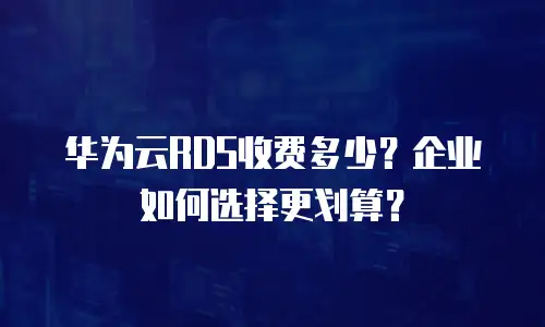 华为云RDS收费多少？企业如何选择更划算？