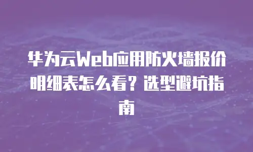 华为云Web应用防火墙报价明细表怎么看？选型避坑指南