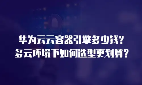 华为云云容器引擎多少钱？多云环境下如何选型更划算？