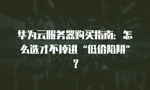 华为云服务器购买指南：怎么选才不掉进“低价陷阱”？